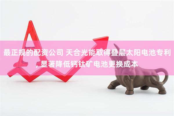 最正规的配资公司 天合光能取得叠层太阳电池专利, 显著降低钙钛矿电池更换成本