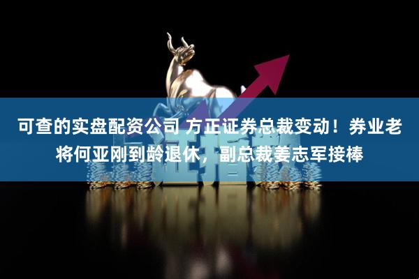 可查的实盘配资公司 方正证券总裁变动！券业老将何亚刚到龄退休，副总裁姜志军接棒