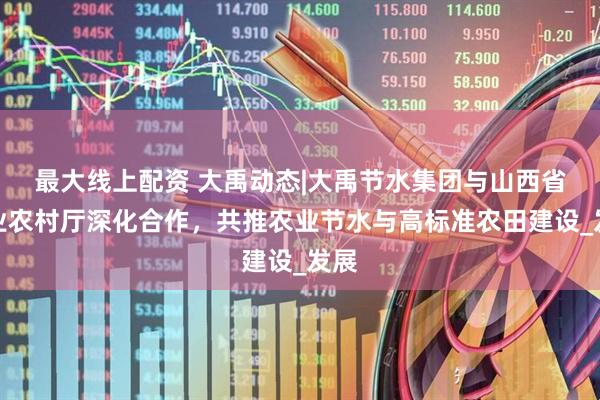 最大线上配资 大禹动态|大禹节水集团与山西省农业农村厅深化合作，共推农业节水与高标准农田建设_发展