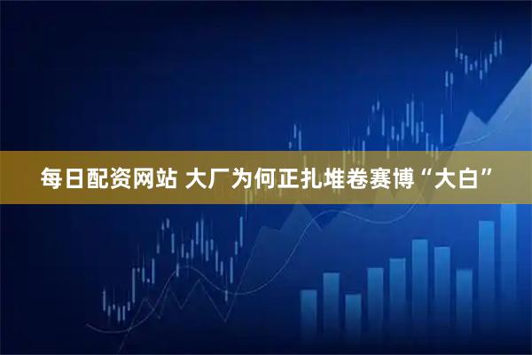 每日配资网站 大厂为何正扎堆卷赛博“大白”