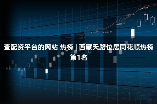 查配资平台的网站 热榜 | 西藏天路位居同花顺热榜第1名
