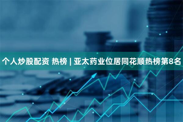 个人炒股配资 热榜 | 亚太药业位居同花顺热榜第8名