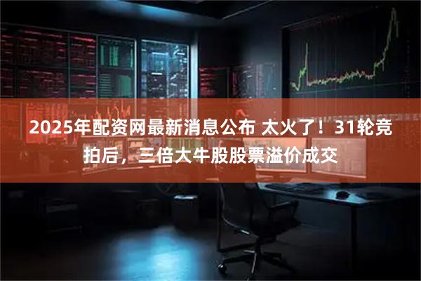 2025年配资网最新消息公布 太火了！31轮竞拍后，三倍大牛股股票溢价成交