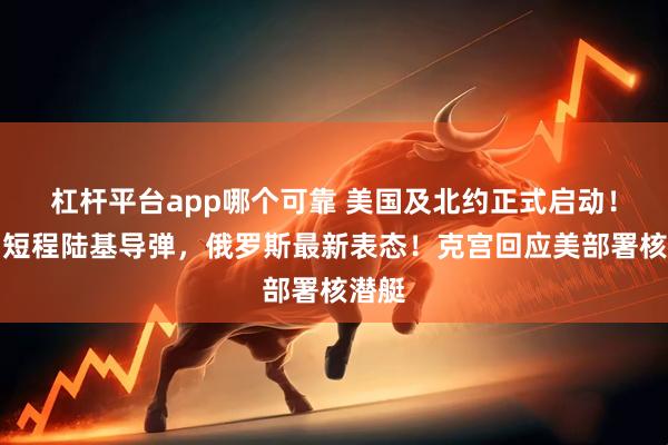 杠杆平台app哪个可靠 美国及北约正式启动！涉中短程陆基导弹，俄罗斯最新表态！克宫回应美部署核潜艇