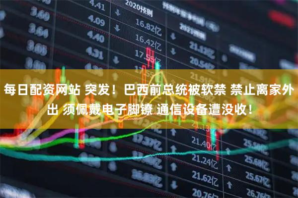 每日配资网站 突发！巴西前总统被软禁 禁止离家外出 须佩戴电子脚镣 通信设备遭没收！
