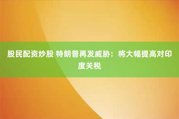 股民配资炒股 特朗普再发威胁：将大幅提高对印度关税