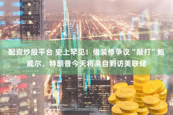 配资炒股平台 史上罕见！借装修争议“敲打”鲍威尔，特朗普今天将亲自到访美联储