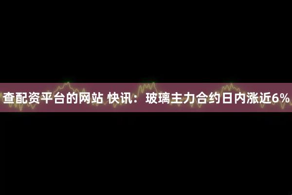 查配资平台的网站 快讯：玻璃主力合约日内涨近6%