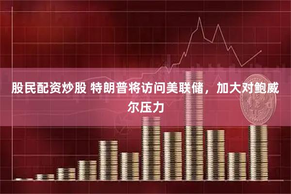 股民配资炒股 特朗普将访问美联储，加大对鲍威尔压力