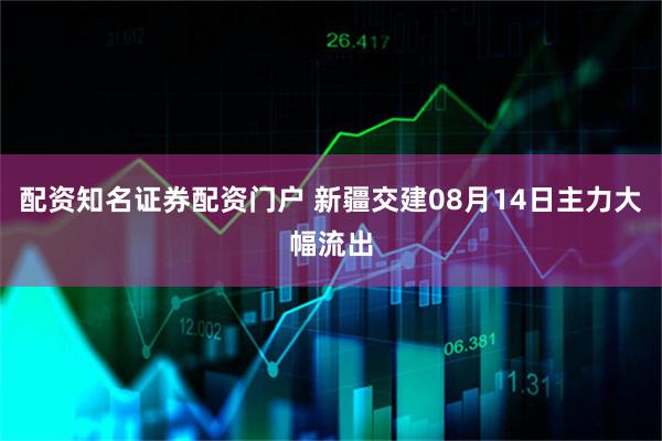 配资知名证券配资门户 新疆交建08月14日主力大幅流出