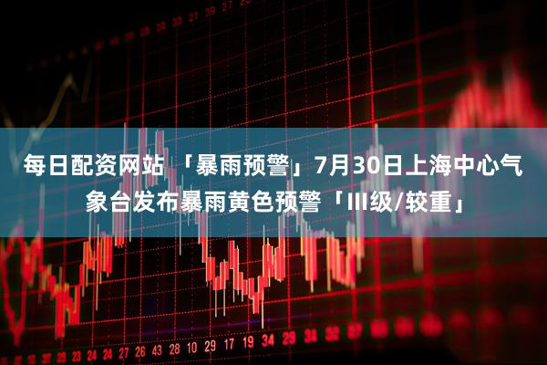 每日配资网站 「暴雨预警」7月30日上海中心气象台发布暴雨黄色预警「Ⅲ级/较重」