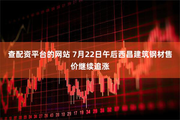 查配资平台的网站 7月22日午后西昌建筑钢材售价继续追涨