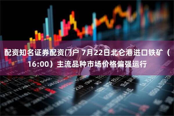 配资知名证券配资门户 7月22日北仑港进口铁矿（16:00）主流品种市场价格偏强运行