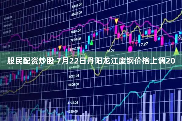 股民配资炒股 7月22日丹阳龙江废钢价格上调20