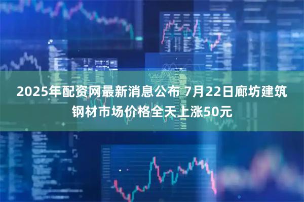 2025年配资网最新消息公布 7月22日廊坊建筑钢材市场价格全天上涨50元