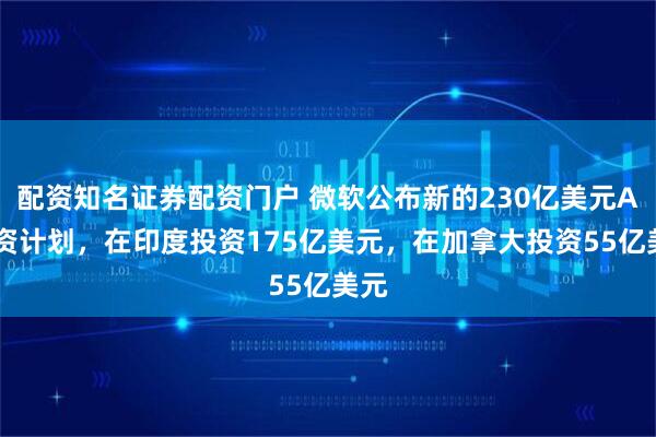 配资知名证券配资门户 微软公布新的230亿美元AI投资计划，在印度投资175亿美元，在加拿大投资55亿美元