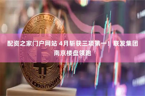 配资之家门户网站 4月斩获三项第一！联发集团南京楼盘领跑