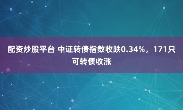 配资炒股平台 中证转债指数收跌0.34%，171只可转债收涨