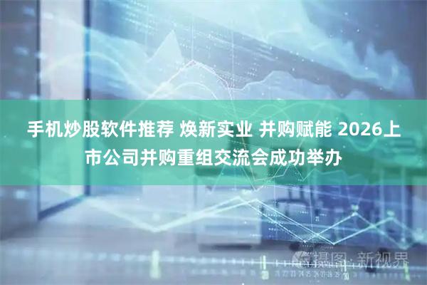 手机炒股软件推荐 焕新实业 并购赋能 2026上市公司并购重组交流会成功举办